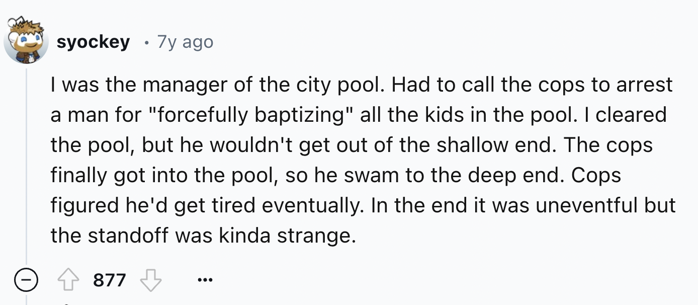number - syockey 7y ago . I was the manager of the city pool. Had to call the cops to arrest a man for "forcefully baptizing" all the kids in the pool. I cleared. the pool, but he wouldn't get out of the shallow end. The cops finally got into the pool, so